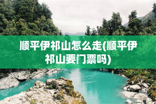 顺平伊祁山怎么走(顺平伊祁山要门票吗)