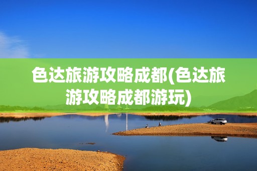色达旅游攻略成都(色达旅游攻略成都游玩)