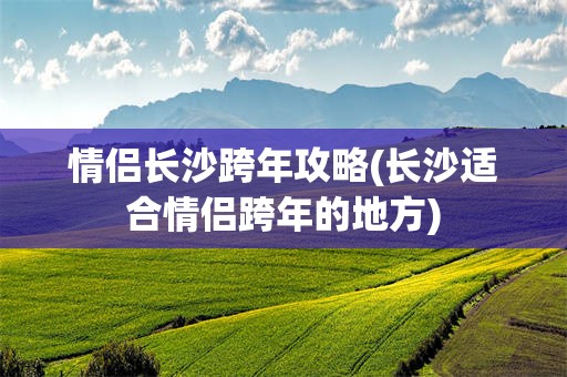 情侣长沙跨年攻略(长沙适合情侣跨年的地方)