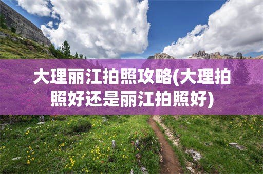 大理丽江拍照攻略(大理拍照好还是丽江拍照好)