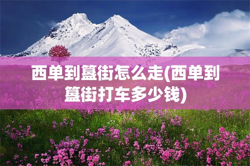 西单到簋街怎么走(西单到簋街打车多少钱)