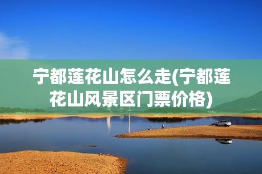 宁都莲花山怎么走(宁都莲花山风景区门票价格)