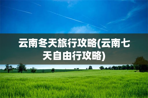 云南冬天旅行攻略(云南七天自由行攻略)