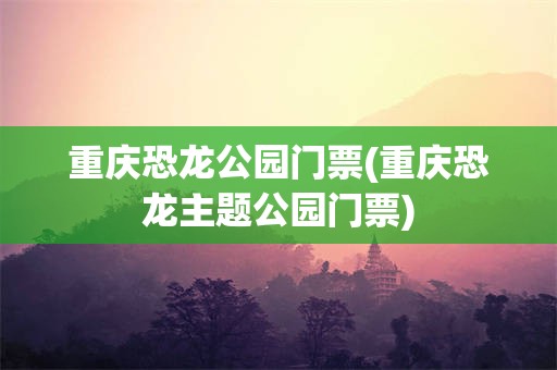重庆恐龙公园门票(重庆恐龙主题公园门票)