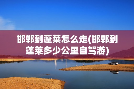 邯郸到蓬莱怎么走(邯郸到蓬莱多少公里自驾游)