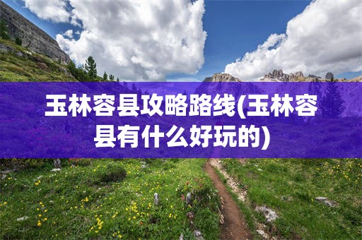 玉林容县攻略路线(玉林容县有什么好玩的)