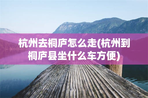 杭州去桐庐怎么走(杭州到桐庐县坐什么车方便)