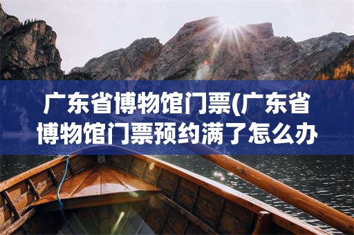 广东省博物馆门票(广东省博物馆门票预约满了怎么办)