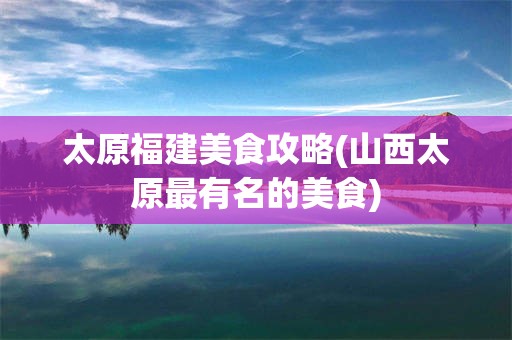 太原福建美食攻略(山西太原最有名的美食)