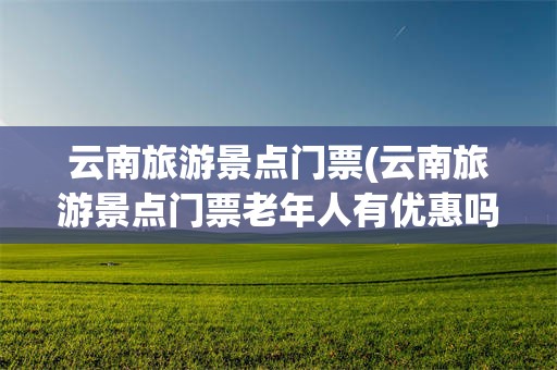 云南旅游景点门票(云南旅游景点门票老年人有优惠吗?)