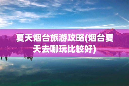 夏天烟台旅游攻略(烟台夏天去哪玩比较好)