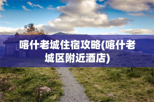 喀什老城住宿攻略(喀什老城区附近酒店)