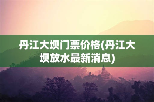 丹江大坝门票价格(丹江大坝放水最新消息)