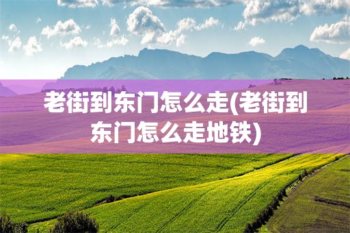 老街到东门怎么走(老街到东门怎么走地铁)