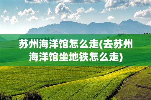 苏州海洋馆怎么走(去苏州海洋馆坐地铁怎么走)