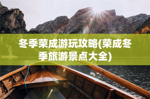 冬季荣成游玩攻略(荣成冬季旅游景点大全)
