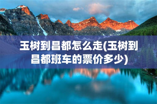 玉树到昌都怎么走(玉树到昌都班车的票价多少)