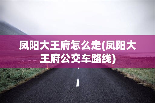 凤阳大王府怎么走(凤阳大王府公交车路线)