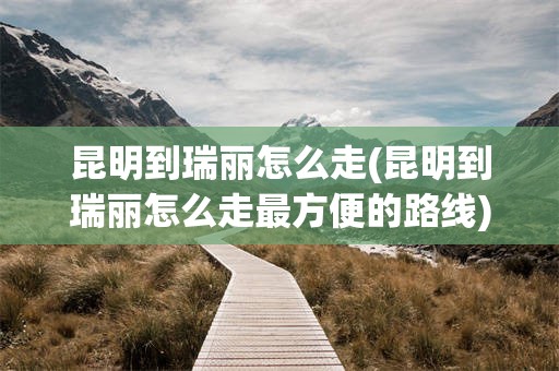 昆明到瑞丽怎么走(昆明到瑞丽怎么走最方便的路线)