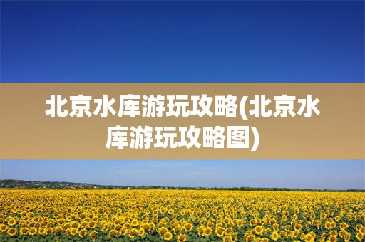 北京水库游玩攻略(北京水库游玩攻略图)
