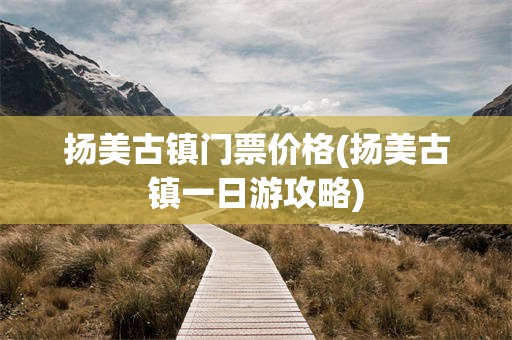 扬美古镇门票价格(扬美古镇一日游攻略)