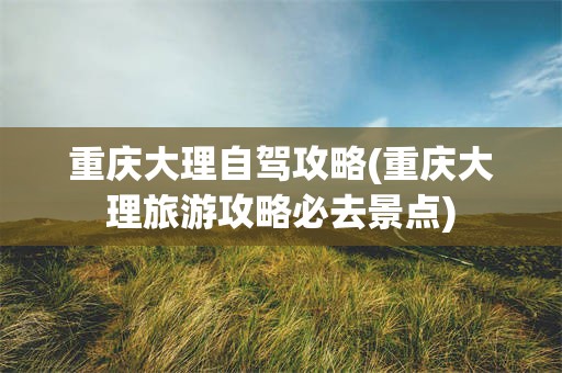 重庆大理自驾攻略(重庆大理旅游攻略必去景点)