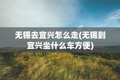 无锡去宜兴怎么走(无锡到宜兴坐什么车方便)