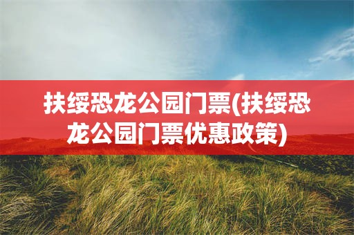 扶绥恐龙公园门票(扶绥恐龙公园门票优惠政策)