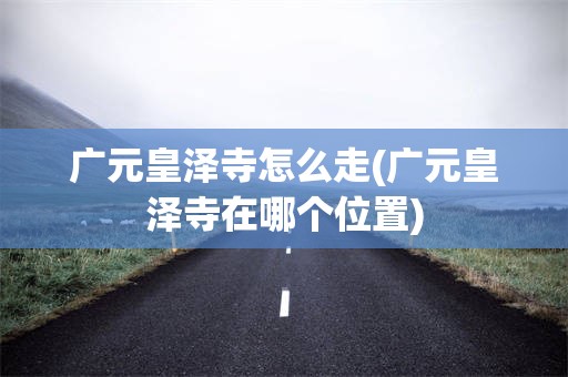广元皇泽寺怎么走(广元皇泽寺在哪个位置)