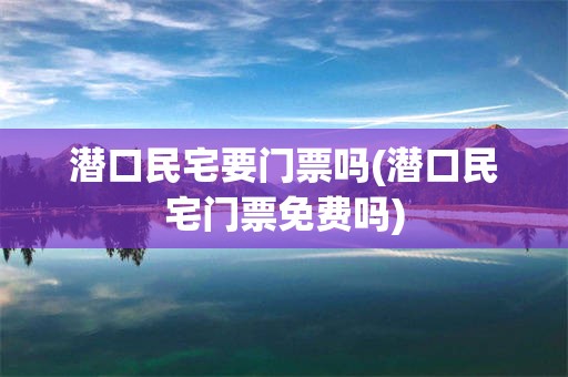 潜口民宅要门票吗(潜口民宅门票免费吗)
