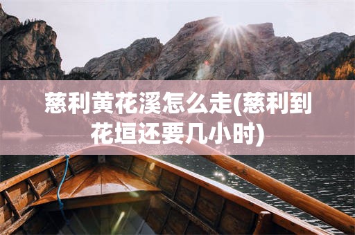 慈利黄花溪怎么走(慈利到花垣还要几小时)
