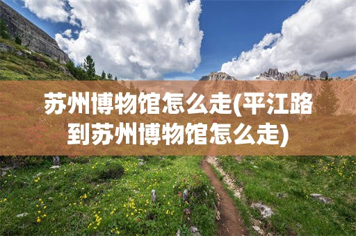 苏州博物馆怎么走(平江路到苏州博物馆怎么走)