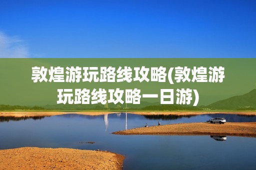 敦煌游玩路线攻略(敦煌游玩路线攻略一日游)