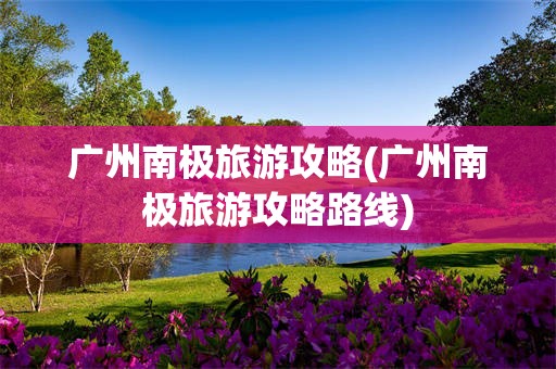 广州南极旅游攻略(广州南极旅游攻略路线)