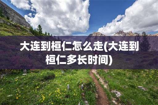 大连到桓仁怎么走(大连到桓仁多长时间)