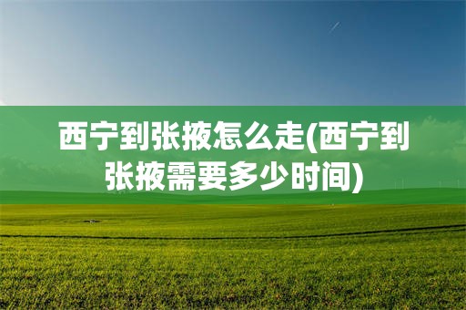 西宁到张掖怎么走(西宁到张掖需要多少时间)