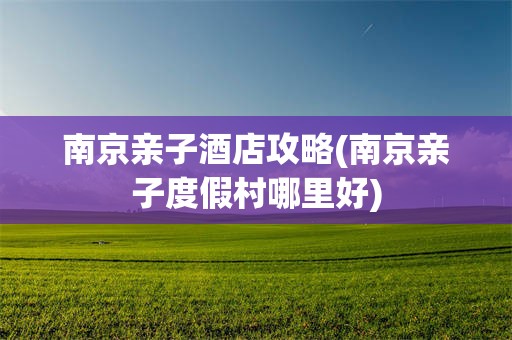 南京亲子酒店攻略(南京亲子度假村哪里好)