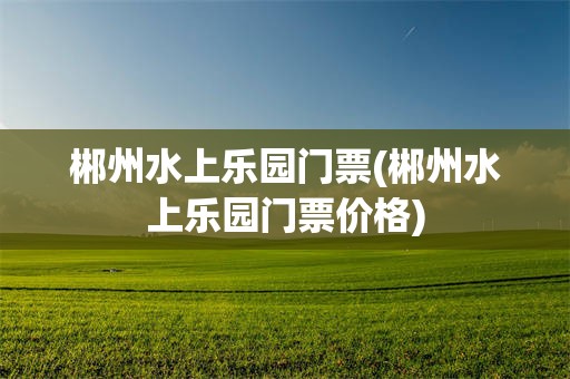 郴州水上乐园门票(郴州水上乐园门票价格)