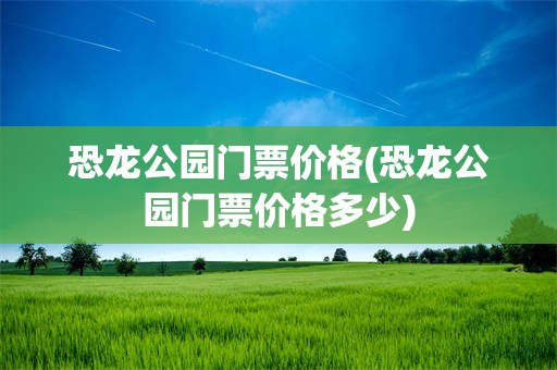 恐龙公园门票价格(恐龙公园门票价格多少)