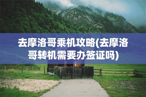 去摩洛哥乘机攻略(去摩洛哥转机需要办签证吗)