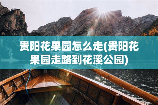 贵阳花果园怎么走(贵阳花果园走路到花溪公园)