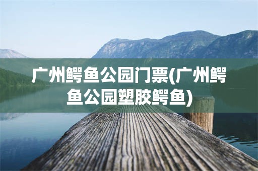 广州鳄鱼公园门票(广州鳄鱼公园塑胶鳄鱼)