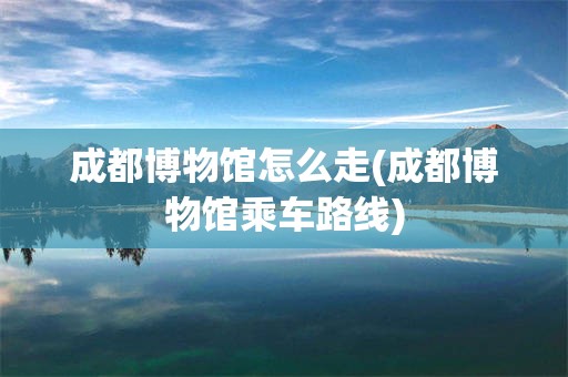 成都博物馆怎么走(成都博物馆乘车路线)