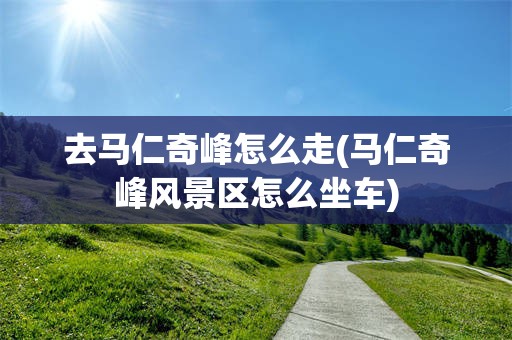 去马仁奇峰怎么走(马仁奇峰风景区怎么坐车)