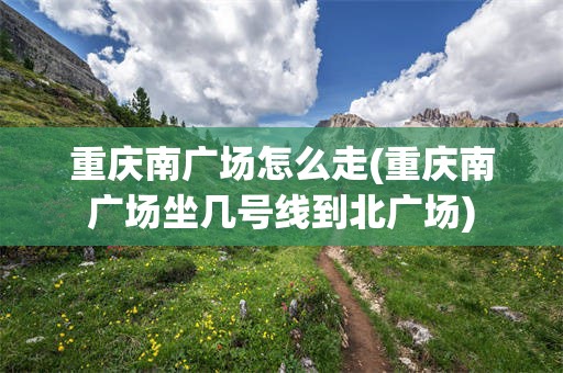 重庆南广场怎么走(重庆南广场坐几号线到北广场)