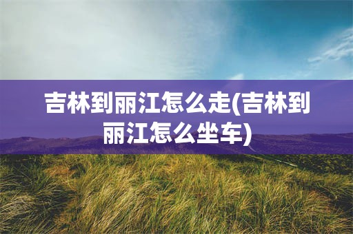 吉林到丽江怎么走(吉林到丽江怎么坐车)