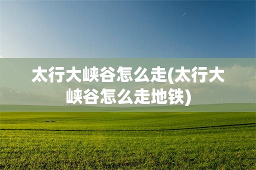 太行大峡谷怎么走(太行大峡谷怎么走地铁)