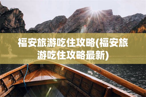 福安旅游吃住攻略(福安旅游吃住攻略最新)