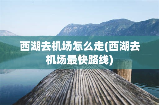 西湖去机场怎么走(西湖去机场最快路线)