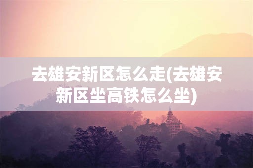 去雄安新区怎么走(去雄安新区坐高铁怎么坐)